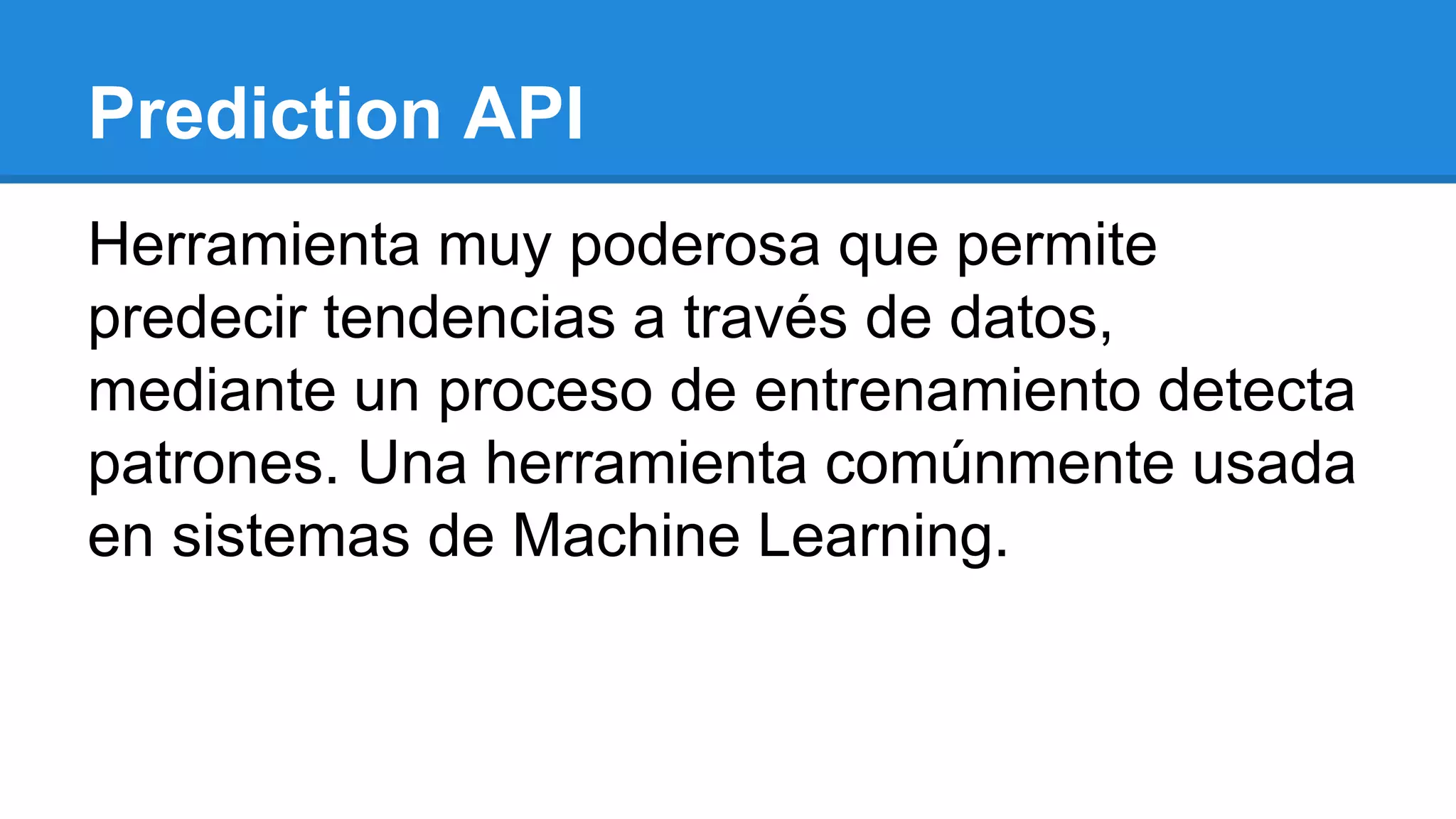 Prediction API
Herramienta muy poderosa que permite
predecir tendencias a través de datos,
mediante un proceso de entrenamiento detecta
patrones. Una herramienta comúnmente usada
en sistemas de Machine Learning.
 