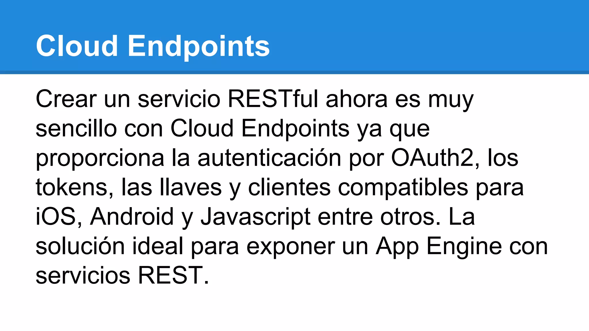 Cloud Endpoints
Crear un servicio RESTful ahora es muy
sencillo con Cloud Endpoints ya que
proporciona la autenticación por OAuth2, los
tokens, las llaves y clientes compatibles para
iOS, Android y Javascript entre otros. La
solución ideal para exponer un App Engine con
servicios REST.
 