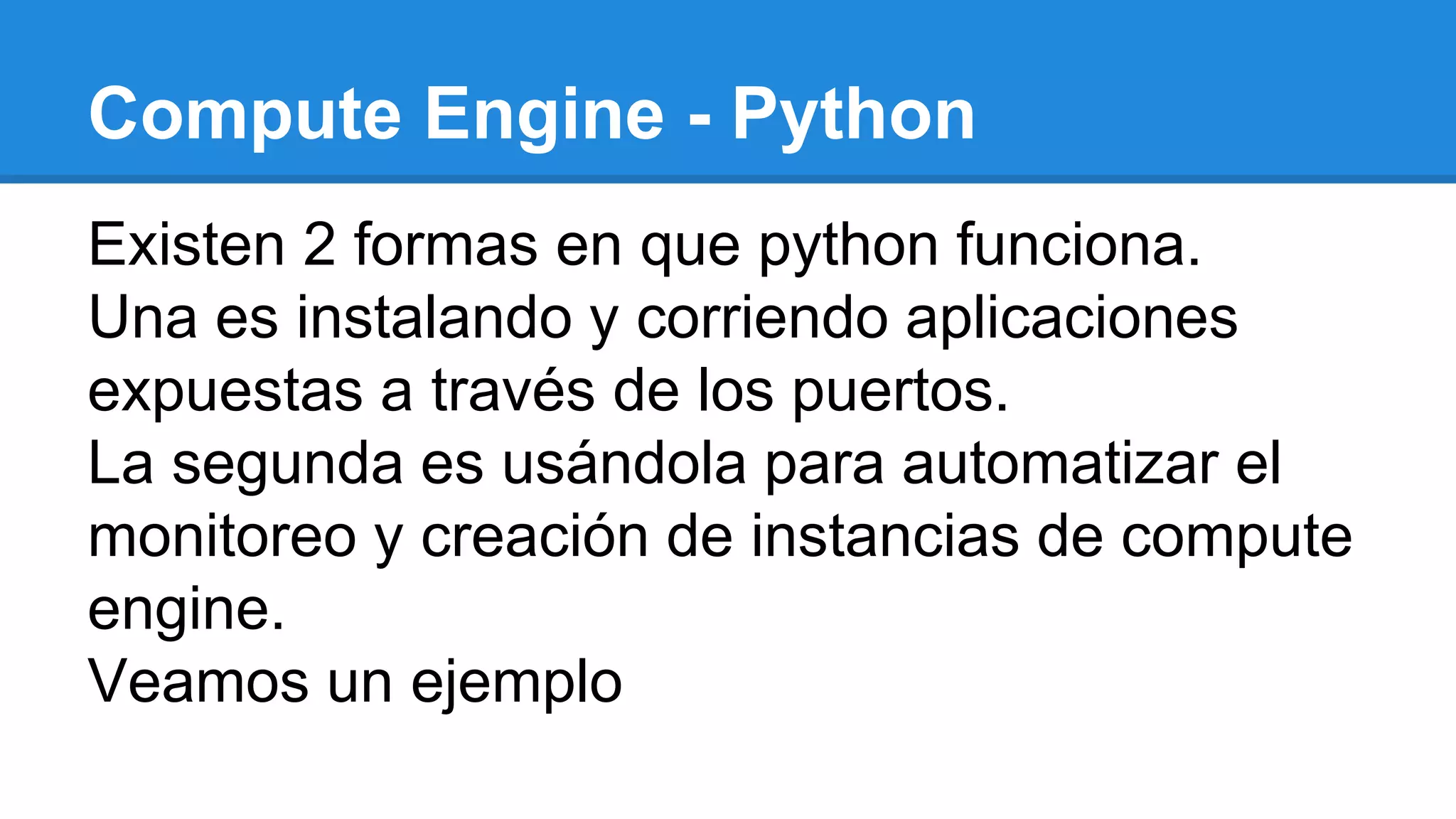 Compute Engine - Python
Existen 2 formas en que python funciona.
Una es instalando y corriendo aplicaciones
expuestas a través de los puertos.
La segunda es usándola para automatizar el
monitoreo y creación de instancias de compute
engine.
Veamos un ejemplo
 