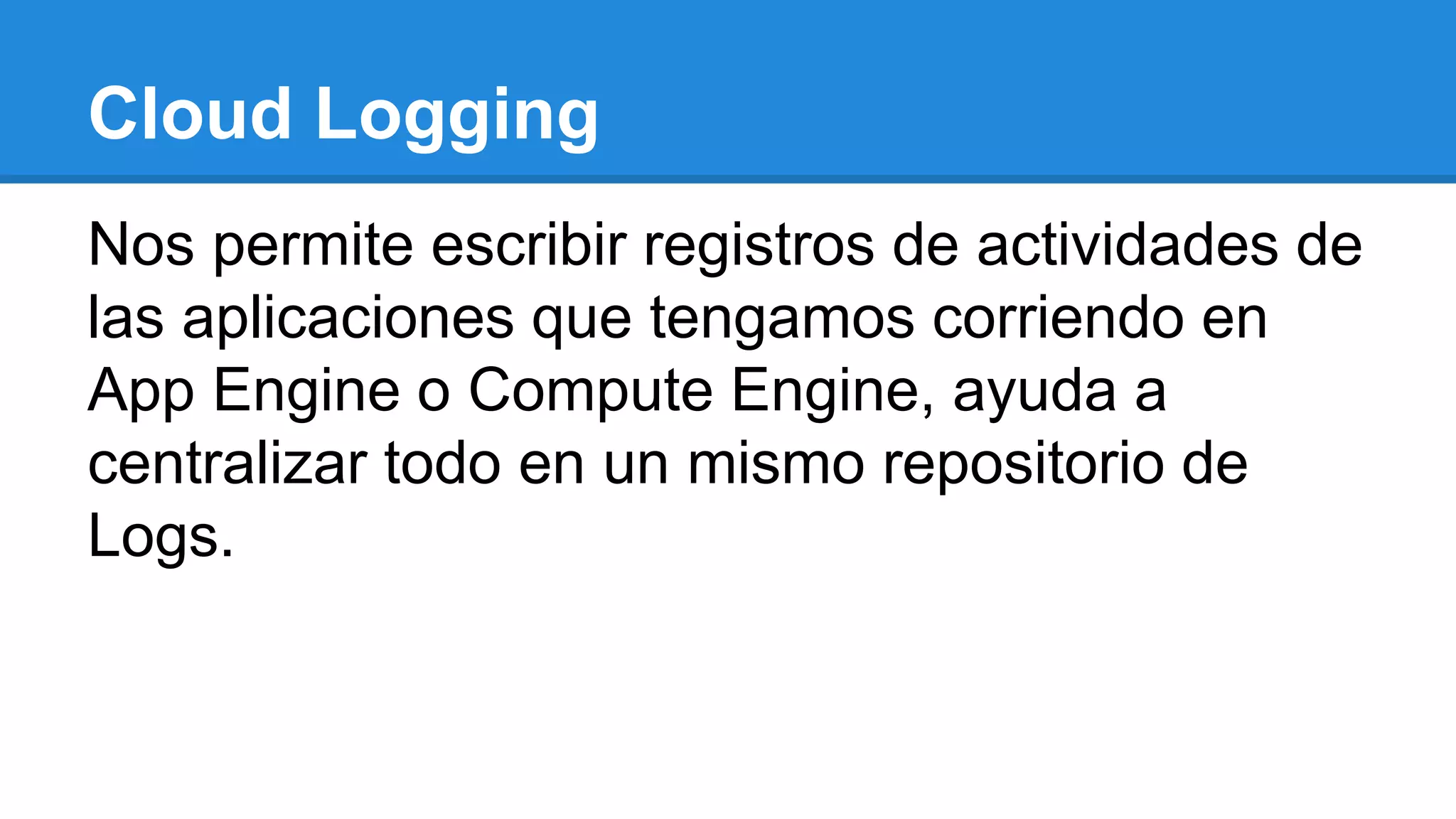 Cloud Logging
Nos permite escribir registros de actividades de
las aplicaciones que tengamos corriendo en
App Engine o Compute Engine, ayuda a
centralizar todo en un mismo repositorio de
Logs.
 