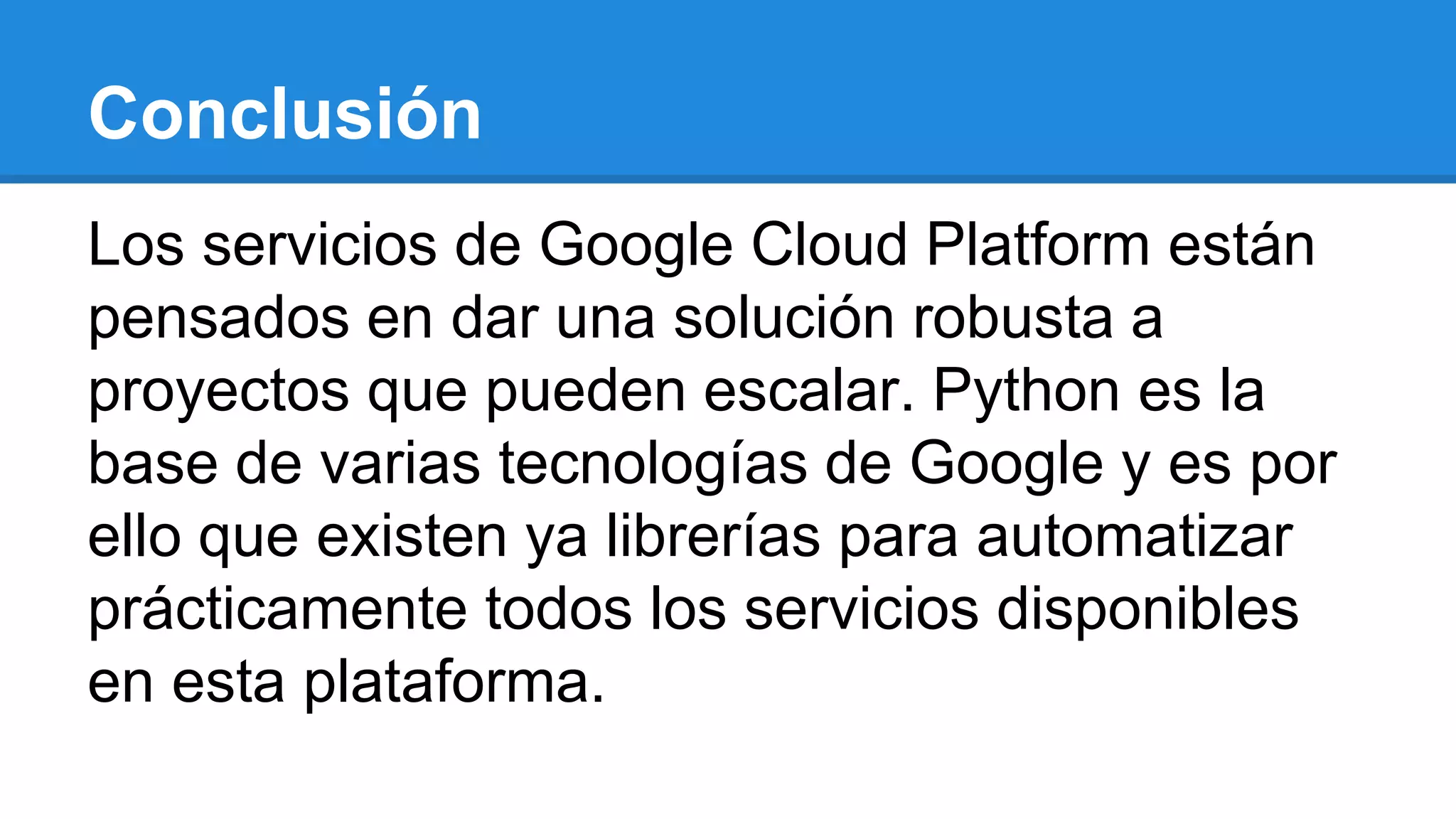 Conclusión
Los servicios de Google Cloud Platform están
pensados en dar una solución robusta a
proyectos que pueden escalar. Python es la
base de varias tecnologías de Google y es por
ello que existen ya librerías para automatizar
prácticamente todos los servicios disponibles
en esta plataforma.
 