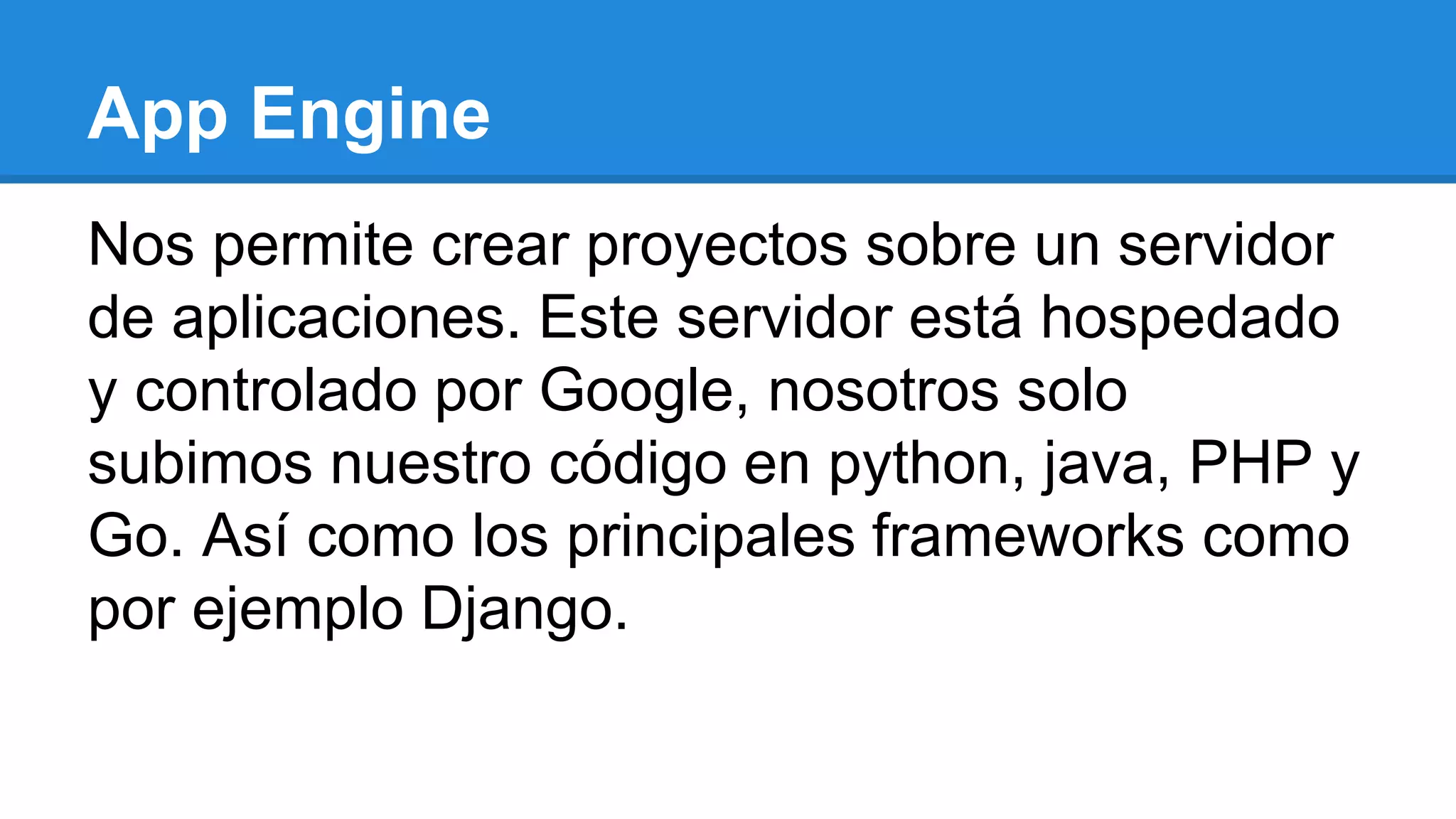 App Engine
Nos permite crear proyectos sobre un servidor
de aplicaciones. Este servidor está hospedado
y controlado por Google, nosotros solo
subimos nuestro código en python, java, PHP y
Go. Así como los principales frameworks como
por ejemplo Django.
 