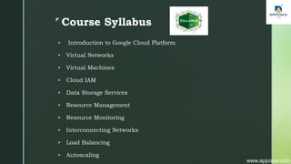 z
Course Syllabus
 Introduction to Google Cloud Platform
 Virtual Networks
 Virtual Machines
 Cloud IAM
 Data Storage Services
 Resource Management
 Resource Monitoring
 Interconnecting Networks
 Load Balancing
 Autoscaling
www.apponix.com
 
