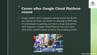 z
Career after Google Cloud Platform
course
 Large number of IT companies spread across the World,
you should not have any doubt on shortage of GCP jobs.
IT technologies is growing and there a huge demand for
GCP engineers. Google Cloud Platform has more than
70% of the markets share in terms of providing services.
www.apponix.com
 