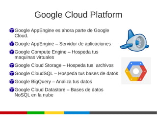 Google Cloud Platform
Google AppEngine es ahora parte de Google
Cloud.
Google AppEngine – Servidor de aplicaciones
Google Compute Engine – Hospeda tus
maquinas virtuales
Google Cloud Storage – Hospeda tus archivos
Google CloudSQL – Hospeda tus bases de datos
Google BigQuery – Analiza tus datos
Google Cloud Datastore – Bases de datos
NoSQL en la nube
 