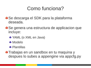 Como funciona?
Se descarga el SDK para la plataforma
deseada.
Se genera una estructura de applicacion que
incluye:
YAML (o XML en Java)
Modelo
Plantillas
Trabajas en un sandbox en tu maquina y
despues lo subes a appengine via appcfg.py
 