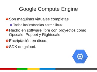 Google Compute Engine
Son maquinas virtuales completas
Todas las instancias corren linux
Hecho en software libre con proyectos como
Opscale, Puppet y Rightscale
Encriptación en disco.
SDK de gcloud.
 