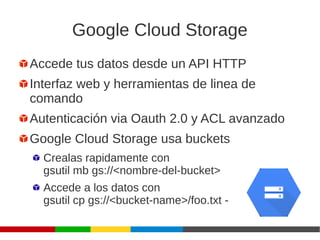Google Cloud Storage
Accede tus datos desde un API HTTP
Interfaz web y herramientas de linea de
comando
Autenticación via Oauth 2.0 y ACL avanzado
Google Cloud Storage usa buckets
Crealas rapidamente con
gsutil mb gs://<nombre-del-bucket>
Accede a los datos con
gsutil cp gs://<bucket-name>/foo.txt -
 