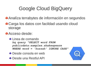 Google Cloud BigQuery
Analíza terrabytes de información en segundos
Carga los datos con facildad usando cloud
storage
Acceso desde:
Linea de comando
bq query "SELECT word FROM 
publicdata:samples.shakespeare
WHERE word = 'huzzah' IGNORE CASE"
Desde consola en web
Desde una Restful API
 
