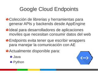 Google Cloud Endpoints
Colección de librerias y herramientas para
generar APIs y backends desde AppEngine
Ideal para desarrolladores de aplicaciones
moviles que necesitan consumir datos del web
Endpoints evita tener que escribir wrappers
para manejar la comunicación con AE
Actualmente disponible para:
Java
Python
 