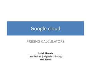 Google cloud
PRICING CALCULATORS
Satish Shende
Lead Trainer | {digital marketing}
VDF, Satara
 