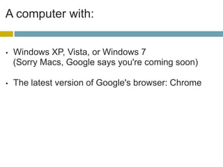 A computer with:Windows XP, Vista, or Windows 7 (Sorry Macs, Google says you're coming soon) The latest version of Google's browser: Chrome This is key: Your computer must be connected to a printer, and your computer must actually be turned on.Networked printing is okay