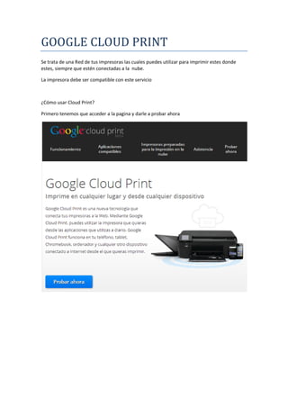 GOOGLE CLOUD PRINT
Se trata de una Red de tus impresoras las cuales puedes utilizar para imprimir estes donde
estes, siempre que estén conectadas a la nube.
La impresora debe ser compatible con este servicio

¿Cómo usar Cloud Print?
Primero tenemos que acceder a la pagina y darle a probar ahora

 