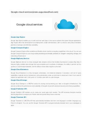 Google cloud services(www.augustasoftsol.com)
Google App Engine:
Google App Engine enables you to build and host web apps on the same systems that power Google applications.
App Engine offers fast development and deployment; simple administration, with no need to worry about hardware,
patches or backups; and effortless scalability.
Google Compute Engine:
Google Compute Engine offers scalable and flexible virtual machine computing capabilities in the cloud. You can use
Google Compute Engine to solve large-scale processing and analytic problems on Google’s computing, storage, and
networking infrastructure.
Google BigQuery Service:
Google BigQuery Service is a fully managed data analysis service that enables businesses to analyze Big Data. It
features highly scalable data storage that accommodates up to hundreds of terabytes, the ability to perform ad hoc
queries on multi-terabyte datasets, and the ability to share data insights via the web.
Google Cloud Datastore:
Google Cloud Datastore is a fully managed, schemaless, non-relational datastore. It provides a rich set of query
capabilities, supports atomic transactions, and automatically scales up and down in response to load. It can scale to
support an application with 1,000 users or 10 million users with no code changes.
Google Cloud Storage:
Google Cloud Storage is a RESTful service for storing and accessing your data on Google's infrastructure. The
service combines the performance and scalability of Google's cloud with advanced security and sharing capabilities.
Google Prediction API:
Google Prediction API enables you to make your smart apps even smarter. The API accesses Google's machine
learning algorithms to analyze your historic data and predict likely future outcomes.
Google Translate API:
Google Translate is a RESTful API that automatically translates text from one language to another language (e.g.
French to English). You can use the Google Translate API to programmatically translate text in your webpages or
apps.
 