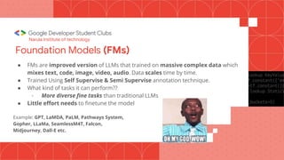 Foundation Models (FMs)
● FMs are improved version of LLMs that trained on massive complex data which
mixes text, code, image, video, audio. Data scales time by time.
● Trained Using Self Supervise & Semi Supervise annotation technique.
● What kind of tasks it can perform??
- More diverse fine tasks than traditional LLMs
● Little effort needs to finetune the model
Example: GPT, LaMDA, PaLM, Pathways System,
Gopher, LLaMa, SeamlessM4T, Falcon,
Midjourney, Dall-E etc.
Narula Institute of technology
 