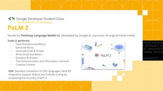 PaLM 2
Stands for Pathway Language Model v2, developed by Google AI, successor of original PaLM model.
Tasks it performs:
- Have literature excellency
- Generate Music
- Generate Code & Scripts
- Write Email and letters
- Question & Answer
- Text Summarization and information retrieval
- Creative Content
USP: Seamless translation of 100+ languages, AR & VR
integration support, Robust and Failsafe scaling by
surpassing the accuracy of GPT-4
Narula Institute of technology
 
