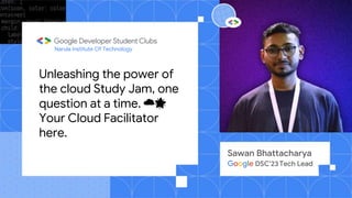 Narula Institute Of Technology
Sawan Bhattacharya
Google DSC’23 Tech Lead
Unleashing the power of
the cloud Study Jam, one
question at a time. ☁️🌟
Your Cloud Facilitator
here.
 