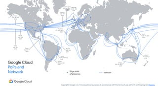 Copyright Google LLC. For educational purposes in accordance with the terms of use set forth on the program Website.
Google Cloud
PoPs and
Network Edge point
of presence
Equiano
(PT, NG, ZA)
2021
Dunant
(US, FR)
2020
SJC
(JP, HK, SG)
2013
JGA-S
(GU, AU)
2019
Indigo
(SG, ID, AU)
2019
Havfrue
(US, IE, DK)
2019
Monet
(US, BR)
2017
Junior
(Rio, Santos)
2018
Tannat
(BR, UY, AR)
2018
Curie
(CL, US)
2019
Faster
(US, JP, TW)
2016
PLCN
(US, TW)
2020
Unity
(US, JP)
2010
Grace Hopper
(US, UK, ES)
2022
Network
 