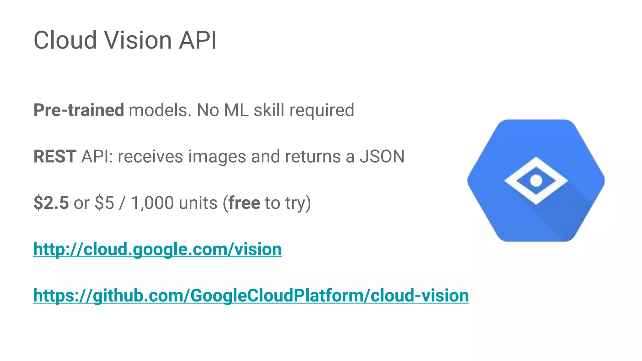 Pre-trained models. No ML skill required
REST API: receives images and returns a JSON
$2.5 or $5 / 1,000 units (free to try)
http://cloud.google.com/vision
https://github.com/GoogleCloudPlatform/cloud-vision
Cloud Vision API
 