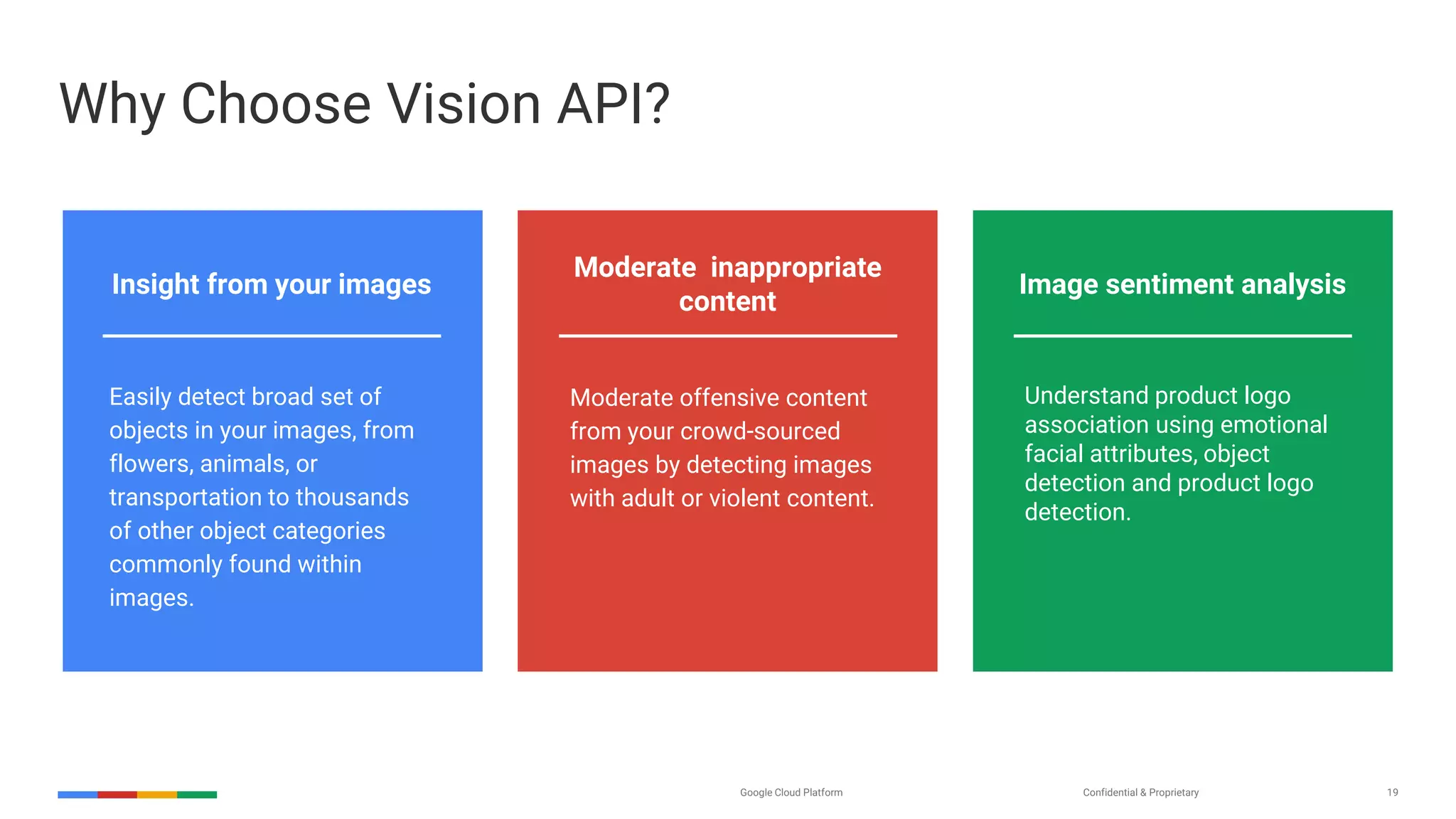 Confidential & ProprietaryGoogle Cloud Platform 19
Why Choose Vision API?
Moderate inappropriate
content
Image sentiment analysisInsight from your images
Easily detect broad set of
objects in your images, from
flowers, animals, or
transportation to thousands
of other object categories
commonly found within
images.
Moderate offensive content
from your crowd-sourced
images by detecting images
with adult or violent content.
Understand product logo
association using emotional
facial attributes, object
detection and product logo
detection.
 