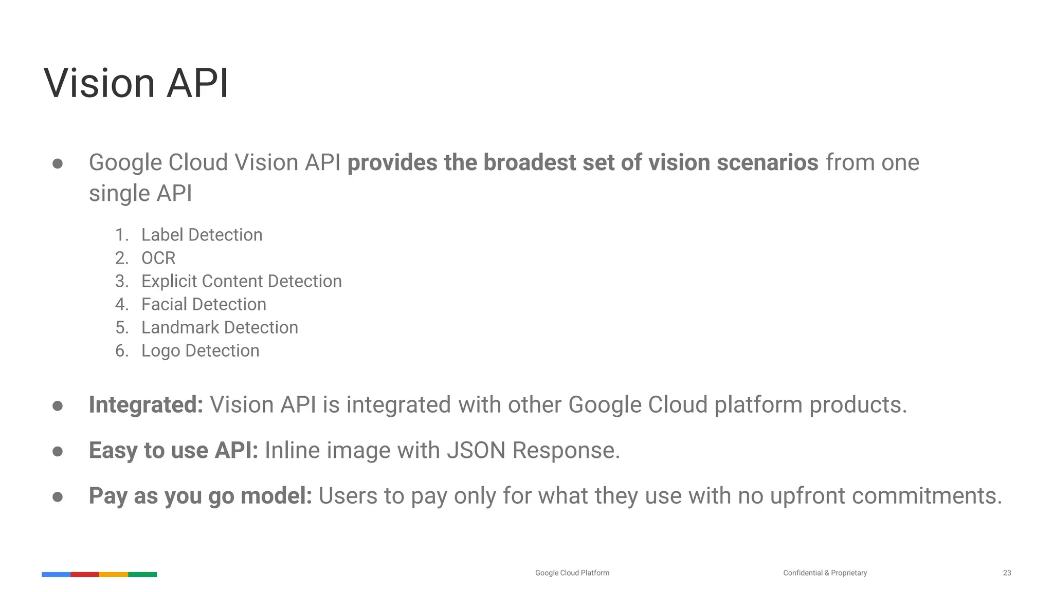 Confidential & ProprietaryGoogle Cloud Platform 23
● Google Cloud Vision API provides the broadest set of vision scenarios from one
single API
1. Label Detection
2. OCR
3. Explicit Content Detection
4. Facial Detection
5. Landmark Detection
6. Logo Detection
● Integrated: Vision API is integrated with other Google Cloud platform products.
● Easy to use API: Inline image with JSON Response.
● Pay as you go model: Users to pay only for what they use with no upfront commitments.
Vision API
 