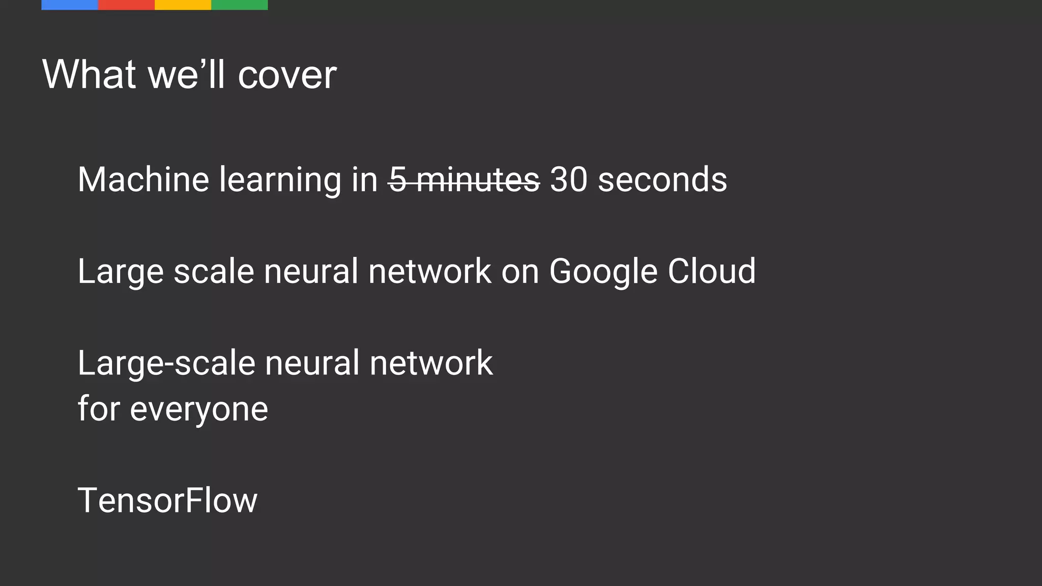 What we’ll cover
Machine learning in 5 minutes 30 seconds
Large scale neural network on Google Cloud
Large-scale neural network
for everyone
TensorFlow
 