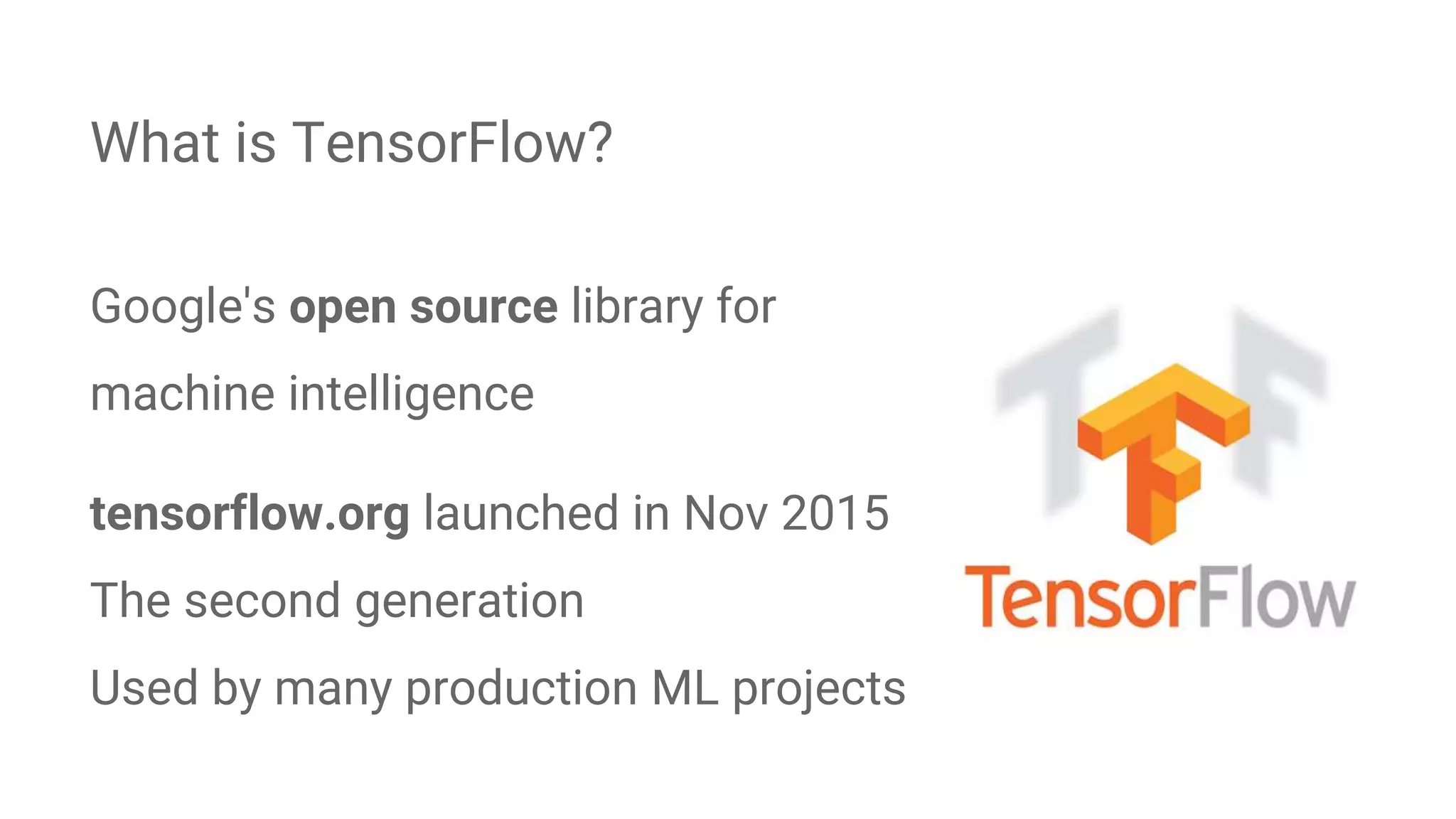 Google's open source library for
machine intelligence
tensorflow.org launched in Nov 2015
The second generation
Used by many production ML projects
What is TensorFlow?
 