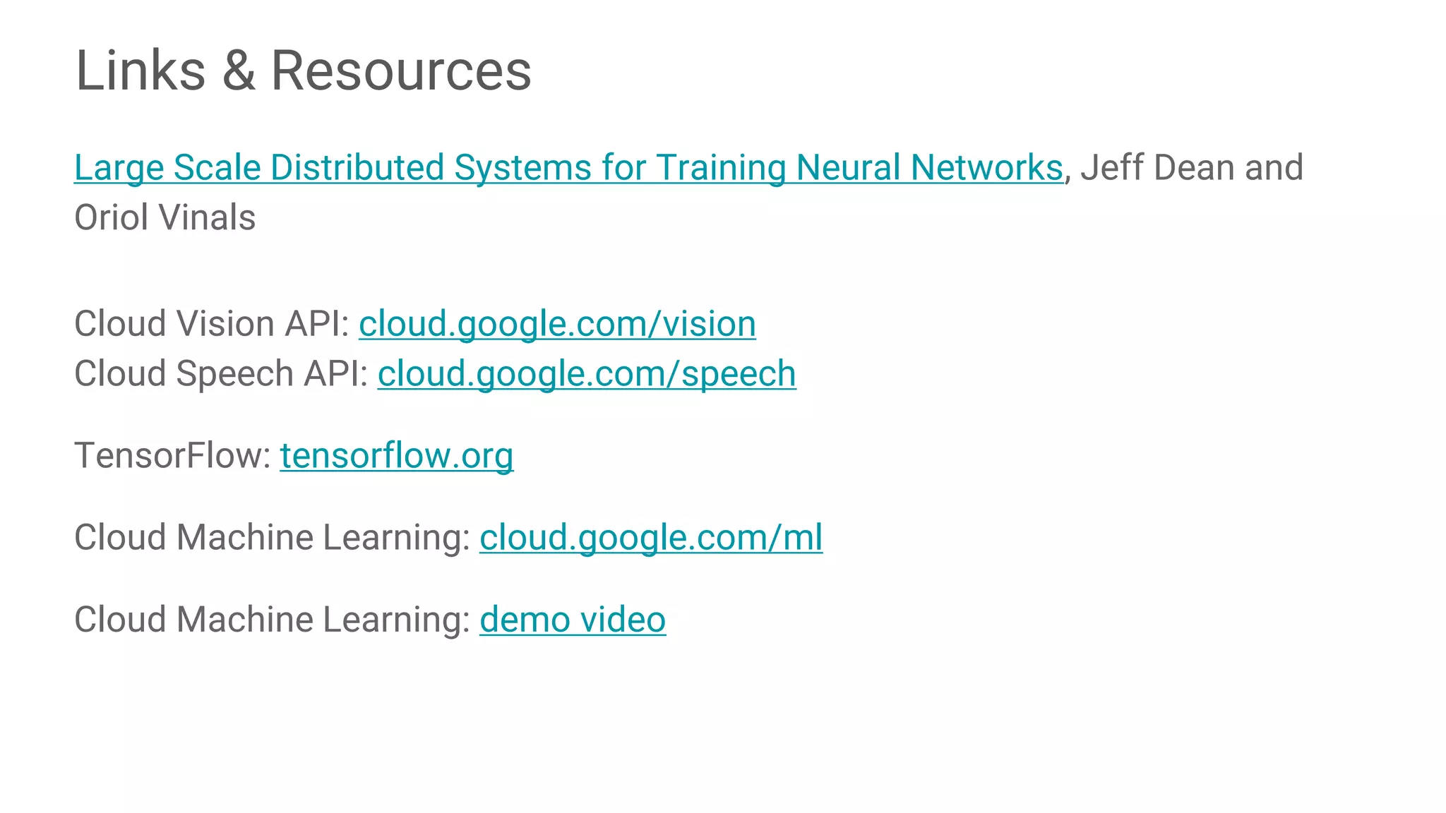 Links & Resources
Large Scale Distributed Systems for Training Neural Networks, Jeff Dean and
Oriol Vinals
Cloud Vision API: cloud.google.com/vision
Cloud Speech API: cloud.google.com/speech
TensorFlow: tensorflow.org
Cloud Machine Learning: cloud.google.com/ml
Cloud Machine Learning: demo video
 