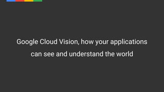 Google Cloud Vision, how your applications
can see and understand the world
 