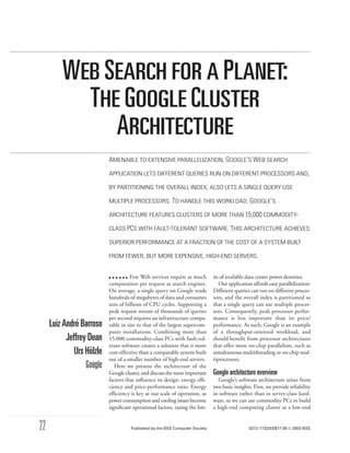 WEB SEARCH FOR A PLANET:
           THE GOOGLE CLUSTER
              ARCHITECTURE
                           AMENABLE TO EXTENSIVE PARALLELIZATION, GOOGLE’S WEB SEARCH
                           APPLICATION LETS DIFFERENT QUERIES RUN ON DIFFERENT PROCESSORS AND,

                           BY PARTITIONING THE OVERALL INDEX, ALSO LETS A SINGLE QUERY USE

                           MULTIPLE PROCESSORS. TO HANDLE THIS WORKLOAD, GOOGLE’S

                           ARCHITECTURE FEATURES CLUSTERS OF MORE THAN 15,000 COMMODITY-

                           CLASS PCS WITH FAULT-TOLERANT SOFTWARE. THIS ARCHITECTURE ACHIEVES

                           SUPERIOR PERFORMANCE AT A FRACTION OF THE COST OF A SYSTEM BUILT

                           FROM FEWER, BUT MORE EXPENSIVE, HIGH-END SERVERS.


                                     Few Web services require as much         its of available data center power densities.
                           computation per request as search engines.            Our application affords easy parallelization:
                           On average, a single query on Google reads         Different queries can run on different proces-
                           hundreds of megabytes of data and consumes         sors, and the overall index is partitioned so
                           tens of billions of CPU cycles. Supporting a       that a single query can use multiple proces-
                           peak request stream of thousands of queries        sors. Consequently, peak processor perfor-
                           per second requires an infrastructure compa-       mance is less important than its price/
     Luiz André Barroso    rable in size to that of the largest supercom-     performance. As such, Google is an example
                           puter installations. Combining more than           of a throughput-oriented workload, and
           Jeffrey Dean    15,000 commodity-class PCs with fault-tol-         should benefit from processor architectures
                           erant software creates a solution that is more     that offer more on-chip parallelism, such as
              Urs Hölzle   cost-effective than a comparable system built      simultaneous multithreading or on-chip mul-
                           out of a smaller number of high-end servers.       tiprocessors.
                  Google      Here we present the architecture of the
                           Google cluster, and discuss the most important     Google architecture overview
                           factors that inﬂuence its design: energy efﬁ-        Google’s software architecture arises from
                           ciency and price-performance ratio. Energy         two basic insights. First, we provide reliability
                           efﬁciency is key at our scale of operation, as     in software rather than in server-class hard-
                           power consumption and cooling issues become        ware, so we can use commodity PCs to build
                           signiﬁcant operational factors, taxing the lim-    a high-end computing cluster at a low-end


22                                   Published by the IEEE Computer Society                     0272-1732/03/$17.00  2003 IEEE
 