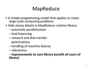 Implications of the Computing EnvironmentStuff Breaks• If you have one server, it may stay up three years (1,000 days)• If you have 10,000 servers, expect to lose ten a day• “Ultra-reliable” hardware doesn’t really help• At large scale, super-fancy reliable hardware still fails, albeit less often	– software still needs to be fault-tolerant	– commodity machines without fancy hardware give better performance/$• Reliability has to come from the software• Making it easier to write distributed programs21