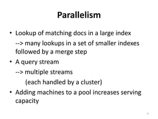 ParallelismLookup of matching docs in a large index	--> many lookups in a set of smaller indexes followed by a merge stepA query stream	--> multiple streams		(each handled by a cluster)Adding machines to a pool increases serving capacity8