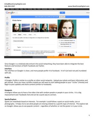 Info@BootCampDigital.com	
                                                                                                                                        	
  
	
  
646-­‐450-­‐2267	
                                                                                                                         www.BootCampDigital.com	
  




  Since	
  Google+	
  is	
  a	
  relatively	
  late	
  entrant	
  into	
  social	
  networking,	
  they	
  have	
  been	
  able	
  to	
  integrate	
  the	
  best	
  
  features	
  and	
  functions	
  of	
  both	
  Facebook	
  and	
  Twitter.	
  
  Interface	
  
  The	
  interface	
  on	
  Google+	
  is	
  clean,	
  and	
  many	
  people	
  prefer	
  it	
  to	
  Facebook.	
  	
  It	
  isn’t	
  (at	
  least	
  not	
  yet)	
  inundated	
  
  with	
  ads.	
  
  	
  
  Profile	
  
  A	
  Google+	
  Profile	
  is	
  similar	
  to	
  a	
  profile	
  on	
  other	
  social	
  networks.	
  	
  Upload	
  your	
  photo	
  and	
  basic	
  information	
  and	
  
  get	
  started.	
  	
  Once	
  you	
  have	
  a	
  profile	
  created	
  you	
  will	
  want	
  to	
  start	
  adding	
  people	
  to	
  your	
  “circles”	
  (friends)	
  and	
  
  begin	
  to	
  post	
  updates	
  and	
  share	
  content	
  (similar	
  to	
  Facebook).	
  	
  
  	
  
  Hangouts	
  
  A	
  hangout	
  allows	
  you	
  to	
  have	
  a	
  live	
  video	
  chat	
  with	
  random	
  people	
  or	
  people	
  in	
  your	
  circles.	
  	
  It	
  is	
  a	
  big	
  
  improvement	
  over	
  Facebook	
  chat	
  and	
  can	
  be	
  a	
  quick	
  way	
  to	
  connect.	
  
  	
  
  Sparks/Explore	
  
  Sparks	
  are	
  newsfeeds	
  based	
  on	
  interests.	
  	
  For	
  example	
  I	
  could	
  follow	
  a	
  spark	
  on	
  social	
  media,	
  cars	
  or	
  
  photography.	
  	
  It	
  helps	
  me	
  to	
  see	
  what	
  people	
  are	
  sharing	
  related	
  to	
  a	
  specific	
  topic	
  of	
  interest.	
  	
  The	
  explore	
  tab	
  
  on	
  Google+	
  allows	
  you	
  to	
  see	
  popular	
  content	
  –	
  regardless	
  of	
  whether	
  or	
  not	
  the	
  poster	
  is	
  in	
  your	
  circle.	
  
  	
  
  	
  

                                                                                                                                                                                          3	
  
	
  
 