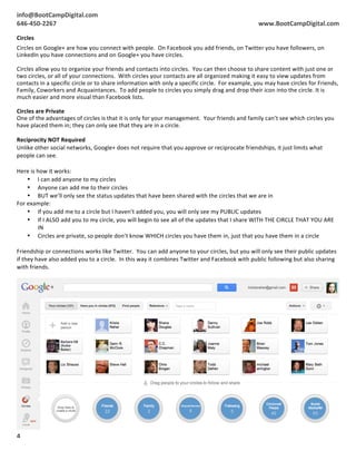 info@BootCampDigital.com	
                                                                                                                                                    	
  	
  
	
  
646-­‐450-­‐2267	
                                                                                                                                     www.BootCampDigital.com	
  

Circles	
  
Circles	
  on	
  Google+	
  are	
  how	
  you	
  connect	
  with	
  people.	
  	
  On	
  Facebook	
  you	
  add	
  friends,	
  on	
  Twitter	
  you	
  have	
  followers,	
  on	
  
LinkedIn	
  you	
  have	
  connections	
  and	
  on	
  Google+	
  you	
  have	
  circles.	
  
	
  
Circles	
  allow	
  you	
  to	
  organize	
  your	
  friends	
  and	
  contacts	
  into	
  circles.	
  	
  You	
  can	
  then	
  choose	
  to	
  share	
  content	
  with	
  just	
  one	
  or	
  
two	
  circles,	
  or	
  all	
  of	
  your	
  connections.	
  	
  With	
  circles	
  your	
  contacts	
  are	
  all	
  organized	
  making	
  it	
  easy	
  to	
  view	
  updates	
  from	
  
contacts	
  in	
  a	
  specific	
  circle	
  or	
  to	
  share	
  information	
  with	
  only	
  a	
  specific	
  circle.	
  	
  For	
  example,	
  you	
  may	
  have	
  circles	
  for	
  Friends,	
  
Family,	
  Coworkers	
  and	
  Acquaintances.	
  	
  To	
  add	
  people	
  to	
  circles	
  you	
  simply	
  drag	
  and	
  drop	
  their	
  icon	
  into	
  the	
  circle.	
  It	
  is	
  
much	
  easier	
  and	
  more	
  visual	
  than	
  Facebook	
  lists.	
  
	
  
Circles	
  are	
  Private	
  
One	
  of	
  the	
  advantages	
  of	
  circles	
  is	
  that	
  it	
  is	
  only	
  for	
  your	
  management.	
  	
  Your	
  friends	
  and	
  family	
  can’t	
  see	
  which	
  circles	
  you	
  
have	
  placed	
  them	
  in;	
  they	
  can	
  only	
  see	
  that	
  they	
  are	
  in	
  a	
  circle.	
  
	
  
Reciprocity	
  NOT	
  Required	
  
Unlike	
  other	
  social	
  networks,	
  Google+	
  does	
  not	
  require	
  that	
  you	
  approve	
  or	
  reciprocate	
  friendships,	
  it	
  just	
  limits	
  what	
  
people	
  can	
  see.	
  
	
  
Here	
  is	
  how	
  it	
  works:	
  
        • I	
  can	
  add	
  anyone	
  to	
  my	
  circles	
  
        • Anyone	
  can	
  add	
  me	
  to	
  their	
  circles	
  
        • BUT	
  we’ll	
  only	
  see	
  the	
  status	
  updates	
  that	
  have	
  been	
  shared	
  with	
  the	
  circles	
  that	
  we	
  are	
  in	
  
For	
  example:	
  
        • If	
  you	
  add	
  me	
  to	
  a	
  circle	
  but	
  I	
  haven’t	
  added	
  you,	
  you	
  will	
  only	
  see	
  my	
  PUBLIC	
  updates	
  
        • If	
  I	
  ALSO	
  add	
  you	
  to	
  my	
  circle,	
  you	
  will	
  begin	
  to	
  see	
  all	
  of	
  the	
  updates	
  that	
  I	
  share	
  WITH	
  THE	
  CIRCLE	
  THAT	
  YOU	
  ARE	
  
               IN	
  
        • Circles	
  are	
  private,	
  so	
  people	
  don’t	
  know	
  WHICH	
  circles	
  you	
  have	
  them	
  in,	
  just	
  that	
  you	
  have	
  them	
  in	
  a	
  circle	
  
               	
  
Friendship	
  or	
  connections	
  works	
  like	
  Twitter.	
  	
  You	
  can	
  add	
  anyone	
  to	
  your	
  circles,	
  but	
  you	
  will	
  only	
  see	
  their	
  public	
  updates	
  
if	
  they	
  have	
  also	
  added	
  you	
  to	
  a	
  circle.	
  	
  In	
  this	
  way	
  it	
  combines	
  Twitter	
  and	
  Facebook	
  with	
  public	
  following	
  but	
  also	
  sharing	
  
with	
  friends.	
  




4	
  
	
  
 