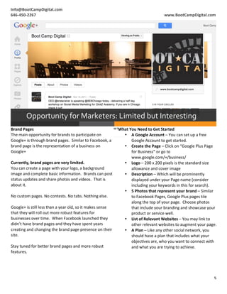 2
1




    Info@BootCampDigital.com	
                                                                                                                                  	
  
    	
  
    646-­‐450-­‐2267	
                                                                                                                   www.BootCampDigital.com	
  




                  Opportunity	
  for	
  Marketers:	
  Limited	
  but	
  Interesting	
  
     Brand	
  Pages	
                                                                                What	
  You	
  Need	
  to	
  Get	
  Started	
  
     The	
  main	
  opportunity	
  for	
  brands	
  to	
  participate	
  on	
                          • A	
  Google	
  Account	
  –	
  You	
  can	
  set	
  up	
  a	
  free	
  
     Google+	
  is	
  through	
  brand	
  pages.	
  	
  Similar	
  to	
  Facebook,	
  a	
                     Google	
  Account	
  to	
  get	
  started.	
  
     brand	
  page	
  is	
  the	
  representation	
  of	
  a	
  business	
  on	
                       • Create	
  the	
  Page	
  –	
  Click	
  on	
  “Google	
  Plus	
  Page	
  
     Google+	
                                                                                                for	
  Business”	
  or	
  go	
  to	
  
     	
                                                                                                       www.google.com/+/business/	
  
     Currently,	
  brand	
  pages	
  are	
  very	
  limited.	
                                         • Logo	
  –	
  200	
  x	
  200	
  pixels	
  is	
  the	
  standard	
  size	
  
     You	
  can	
  create	
  a	
  page	
  with	
  your	
  logo,	
  a	
  background	
                          allowance	
  and	
  cover	
  image	
  
     image	
  and	
  complete	
  basic	
  information.	
  	
  Brands	
  can	
  post	
                  • Description	
  –	
  Which	
  will	
  be	
  prominently	
  
     status	
  updates	
  and	
  share	
  photos	
  and	
  videos.	
  	
  That	
  is	
                        displayed	
  under	
  your	
  Page	
  name	
  (consider	
  
     about	
  it.	
                                                                                           including	
  your	
  keywords	
  in	
  this	
  for	
  search).	
  
     	
                                                                                                • 5	
  Photos	
  that	
  represent	
  your	
  brand	
  –	
  Similar	
  
     No	
  custom	
  pages.	
  No	
  contests.	
  No	
  tabs.	
  Nothing	
  else.	
                           to	
  Facebook	
  Pages,	
  Google	
  Plus	
  pages	
  tile	
  
     	
                                                                                                       along	
  the	
  top	
  of	
  your	
  page.	
  	
  Choose	
  photos	
  
     Google+	
  is	
  still	
  less	
  than	
  a	
  year	
  old,	
  so	
  it	
  makes	
  sense	
              that	
  include	
  your	
  branding	
  and	
  showcase	
  your	
  
     that	
  they	
  will	
  roll	
  out	
  more	
  robust	
  features	
  for	
                               product	
  or	
  service	
  well.	
  
     businesses	
  over	
  time.	
  	
  When	
  Facebook	
  launched	
  they	
                         • List	
  of	
  Relevant	
  Websites	
  –	
  You	
  may	
  link	
  to	
  
     didn’t	
  have	
  brand	
  pages	
  and	
  they	
  have	
  spent	
  years	
                              other	
  relevant	
  websites	
  to	
  augment	
  your	
  page.	
  
     creating	
  and	
  changing	
  the	
  brand	
  page	
  presence	
  on	
  their	
                  • A	
  Plan	
  –	
  Like	
  any	
  other	
  social	
  network,	
  you	
  
     site.	
                                                                                                  should	
  have	
  a	
  plan	
  that	
  includes	
  what	
  your	
  
     	
                                                                                                       objectives	
  are,	
  who	
  you	
  want	
  to	
  connect	
  with	
  
     Stay	
  tuned	
  for	
  better	
  brand	
  pages	
  and	
  more	
  robust	
                              and	
  what	
  you	
  are	
  trying	
  to	
  achieve.	
  
     features.	
  
     	
  



                                                                                                                                                                                 5	
  
    	
  
 