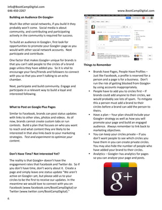  
           info@BootCampDigital.com	
                                                                                                                                   	
  	
  
	
  	
     	
  
           646-­‐450-­‐2267	
                                                                                                                    www.BootCampDigital.com	
  

               Building	
  an	
  Audience	
  On	
  Google+	
  

               Much	
  like	
  other	
  social	
  networks,	
  if	
  you	
  build	
  it	
  they	
  
               probably	
  won’t	
  come.	
  	
  Social	
  media	
  is	
  about	
  
               community,	
  and	
  contributing	
  and	
  participating	
  
               actively	
  in	
  the	
  community	
  is	
  required	
  for	
  success.	
  

               To	
  build	
  an	
  audience	
  in	
  Google+,	
  first	
  look	
  for	
  
               opportunities	
  to	
  promote	
  your	
  Google+	
  page	
  as	
  you	
  
               would	
  with	
  other	
  social	
  network	
  accounts.	
  	
  Next	
  
               participate	
  and	
  contribute.	
  

               One	
  factor	
  that	
  makes	
  Google+	
  unique	
  for	
  brands	
  is	
  
               that	
  you	
  can’t	
  add	
  people	
  to	
  the	
  circles	
  of	
  a	
  brand	
        Things	
  to	
  Remember	
  
               page	
  unless	
  they	
  have	
  added	
  you.	
  	
  So	
  it	
  is	
  vital	
  to	
  
               encourage	
  your	
  fans/friends	
  and	
  followers	
  to	
  connect	
                       •    Brands	
  have	
  Pages,	
  People	
  Have	
  Profiles	
  –	
  
               with	
  you	
  so	
  that	
  you	
  aren’t	
  talking	
  to	
  an	
  echo	
                         Just	
  like	
  Facebook,	
  a	
  profile	
  is	
  reserved	
  for	
  a	
  
               chamber.	
                                                                                          person	
  and	
  a	
  page	
  is	
  for	
  a	
  business.	
  	
  Don’t	
  
                                                                                                                   run	
  the	
  risk	
  of	
  getting	
  blocked	
  from	
  Google+	
  
               Next,	
  participate	
  and	
  build	
  community.	
  Engage	
  and	
                               by	
  using	
  accounts	
  inappropriately.	
  
               participate	
  in	
  a	
  relevant	
  way	
  to	
  build	
  a	
  loyal	
  and	
                •    People	
  have	
  to	
  add	
  you	
  to	
  circles	
  first	
  –	
  If	
  
               interested	
  following.	
                                                                          brands	
  could	
  add	
  anyone	
  to	
  their	
  circles,	
  we	
  
               	
                                                                                                  would	
  probably	
  see	
  lots	
  of	
  spam.	
  	
  To	
  mitigate	
  
                                                                                                                   this	
  a	
  person	
  must	
  add	
  a	
  brand	
  to	
  their	
  
               What	
  to	
  Post	
  on	
  Google	
  Plus	
  Pages	
                                               circles	
  before	
  a	
  brand	
  can	
  add	
  the	
  person	
  to	
  
                                                                                                                   theirs.	
  
               Similar	
  to	
  Facebook,	
  brands	
  can	
  post	
  status	
  updates	
                     •    Have	
  a	
  plan	
  –	
  Your	
  plan	
  should	
  include	
  your	
  
               with	
  links	
  to	
  other	
  sites,	
  photos	
  and	
  videos.	
  	
  As	
  of	
                Google+	
  strategy	
  as	
  well	
  as	
  how	
  you	
  will	
  
               now,	
  brands	
  cannot	
  create	
  custom	
  tabs	
  or	
  run	
                                 promote	
  your	
  page	
  and	
  build	
  an	
  engaged	
  
               contests.	
  	
  Build	
  a	
  plan	
  that	
  focuses	
  on	
  who	
  you	
  want	
                audience.	
  	
  Always	
  remember	
  to	
  link	
  back	
  to	
  
               to	
  reach	
  and	
  what	
  content	
  they	
  are	
  likely	
  to	
  be	
                        marketing	
  objectives.	
  
               interested	
  in	
  that	
  also	
  links	
  back	
  to	
  your	
  marketing	
                 •    You	
  can	
  keep	
  your	
  circles	
  private	
  –	
  If	
  you	
  
               strategies.	
  	
  Test	
  and	
  experiment	
  to	
  optimize	
  your	
                            don’t	
  want	
  people	
  to	
  see	
  which	
  circles	
  you	
  
               content.	
                                                                                          have	
  them	
  in	
  you	
  can	
  create	
  private	
  circles.	
  	
  
               	
                                                                                                  You	
  may	
  also	
  hide	
  the	
  number	
  of	
  people	
  who	
  
                                                                                                                   have	
  added	
  your	
  brand	
  to	
  their	
  circles.	
  
               Don’t	
  Have	
  Time?	
  Not	
  Interested	
  Yet?	
                                          •    Analytics	
  –	
  Google+	
  has	
  analytics	
  for	
  pages	
  
                                                                                                                   so	
  you	
  can	
  analyze	
  your	
  page	
  and	
  posts.	
  
               The	
  reality	
  is	
  that	
  Google+	
  doesn’t	
  have	
  the	
  
               engagement	
  rates	
  that	
  Facebook	
  and	
  Twitter	
  do.	
  	
  So	
  if	
  
               you	
  don’t	
  have	
  time,	
  don’t	
  worry	
  about	
  it.	
  	
  Create	
  a	
  
               page	
  and	
  simply	
  leave	
  one	
  status	
  update	
  “We	
  aren’t	
  
               active	
  on	
  Google+	
  yet,	
  but	
  please	
  add	
  us	
  to	
  your	
  
               circles	
  to	
  be	
  the	
  first	
  to	
  receive	
  our	
  updates.	
  In	
  the	
  
               meantime	
  we	
  would	
  love	
  to	
  connect	
  with	
  you	
  on	
  
               Facebook	
  (www.facebook.com/BootCampDigital)	
  or	
  
               Twitter	
  (www.twitter.com/BootCampDigital).”	
  

           6	
  
           	
  
 