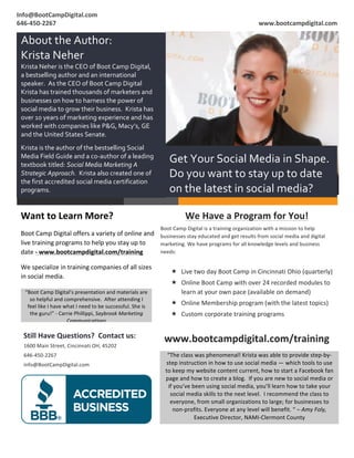 Info@BootCampDigital.com	
                                                                                                                                                                               	
  
	
  
646-­‐450-­‐2267	
                                                                                                                                                                www.bootcampdigital.com	
  

       About	
  the	
  Author:	
  	
  
       Krista	
  Neher	
  
       Krista	
  Neher	
  is	
  the	
  CEO	
  of	
  Boot	
  Camp	
  Digital,	
  
       a	
  bestselling	
  author	
  and	
  an	
  international	
  
       speaker.	
  	
  As	
  the	
  CEO	
  of	
  Boot	
  Camp	
  Digital	
  
       Krista	
  has	
  trained	
  thousands	
  of	
  marketers	
  and	
  
       businesses	
  on	
  how	
  to	
  harness	
  the	
  power	
  of	
  
       social	
  media	
  to	
  grow	
  their	
  business.	
  	
  Krista	
  has	
  
       over	
  10	
  years	
  of	
  marketing	
  experience	
  and	
  has	
  
       worked	
  with	
  companies	
  like	
  P&G,	
  Macy’s,	
  GE	
  
       and	
  the	
  United	
  States	
  Senate.	
  
       	
  
       Krista	
  is	
  the	
  author	
  of	
  the	
  bestselling	
  Social	
  
       Media	
  Field	
  Guide	
  and	
  a	
  co-­‐author	
  of	
  a	
  leading	
  
       textbook	
  titled:	
  Social	
  Media	
  Marketing	
  A	
  
                                                                                                                     Get	
  Your	
  Social	
  Media	
  in	
  Shape.	
  
       Strategic	
  Approach.	
  	
  Krista	
  also	
  created	
  one	
  of	
                                        Do	
  you	
  want	
  to	
  stay	
  up	
  to	
  date	
  
       the	
  first	
  accredited	
  social	
  media	
  certification	
  
       programs.	
                                                                                                   on	
  the	
  latest	
  in	
  social	
  media?	
  

       Want	
  to	
  Learn	
  More?	
                                                                                               We	
  Have	
  a	
  Program	
  for	
  You!	
  
                                                                                                            Boot	
  Camp	
  Digital	
  is	
  a	
  training	
  organization	
  with	
  a	
  mission	
  to	
  help	
  
       Boot	
  Camp	
  Digital	
  offers	
  a	
  variety	
  of	
  online	
  and	
   businesses	
  stay	
  educated	
  and	
  get	
  results	
  from	
  social	
  media	
  and	
  digital	
  
       live	
  training	
  programs	
  to	
  help	
  you	
  stay	
  up	
  to	
      marketing.	
  We	
  have	
  programs	
  for	
  all	
  knowledge	
  levels	
  and	
  business	
  
       date	
  -­‐	
  www.bootcampdigital.com/training	
                            needs:	
  
                                                                                                            	
  
       We	
  specialize	
  in	
  training	
  companies	
  of	
  all	
  sizes	
  
                                                                                                                      « Live	
  two	
  day	
  Boot	
  Camp	
  in	
  Cincinnati	
  Ohio	
  (quarterly)	
  
       in	
  social	
  media.	
  
                                                                                                                      « Online	
  Boot	
  Camp	
  with	
  over	
  24	
  recorded	
  modules	
  to	
  
              “Boot	
  Camp	
  Digital’s	
  presentation	
  and	
  materials	
  are	
                                    learn	
  at	
  your	
  own	
  pace	
  (available	
  on	
  demand)	
  
                so	
  helpful	
  and	
  comprehensive.	
  	
  After	
  attending	
  I	
  
               feel	
  like	
  I	
  have	
  what	
  I	
  need	
  to	
  be	
  successful.	
  She	
  is	
  
                                                                                                                      « Online	
  Membership	
  program	
  (with	
  the	
  latest	
  topics)	
  
                the	
  guru!”	
  -­‐	
  Carrie	
  Phillippi,	
  Saybrook	
  Marketing	
                               « Custom	
  corporate	
  training	
  programs	
  
                                             Communications	
  
                                                                                                                             	
  
              Still	
  Have	
  Questions?	
  	
  Contact	
  us:	
  
                                       	
  
                                                                                                                   www.bootcampdigital.com/training	
  
              1600	
  Main	
  Street,	
  Cincinnati	
  OH,	
  45202	
  
              646-­‐450-­‐2267	
                                                                                    “The	
  class	
  was	
  phenomenal!	
  Krista	
  was	
  able	
  to	
  provide	
  step-­‐by-­‐
              info@BootCampDigital.com	
                                                                           step	
  instruction	
  in	
  how	
  to	
  use	
  social	
  media	
  —	
  which	
  tools	
  to	
  use	
  
                                                                                                                   to	
  keep	
  my	
  website	
  content	
  current,	
  how	
  to	
  start	
  a	
  Facebook	
  fan	
  
                                                                                                                   page	
  and	
  how	
  to	
  create	
  a	
  blog.	
  	
  If	
  you	
  are	
  new	
  to	
  social	
  media	
  or	
  
                                                                                                                    if	
  you’ve	
  been	
  using	
  social	
  media,	
  you’ll	
  learn	
  how	
  to	
  take	
  your	
  
                                                                                                                     social	
  media	
  skills	
  to	
  the	
  next	
  level.	
  	
  I	
  recommend	
  the	
  class	
  to	
  
                                                                                                                     everyone,	
  from	
  small	
  organizations	
  to	
  large;	
  for	
  businesses	
  to	
  
                                                                                                                         non-­‐profits.	
  Everyone	
  at	
  any	
  level	
  will	
  benefit.	
  “	
  –	
  Amy	
  Foly,	
  
                                                                                                                                     Executive	
  Director,	
  NAMI-­‐Clermont	
  County	
  
	
  
                                                                                                                                                                           	
  
	
  
 