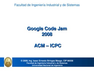 Facultad de Ingeniería Industrial y de Sistemas




          Google Code Jam
               2008

                 ACM – ICPC


    © 2008, Ing. Isaac Ernesto Bringas Masgo. CIP 86558
         Facultad de Ingeniería Industrial y de Sistemas
               Universidad Nacional de Ingeniería
                                         
 
