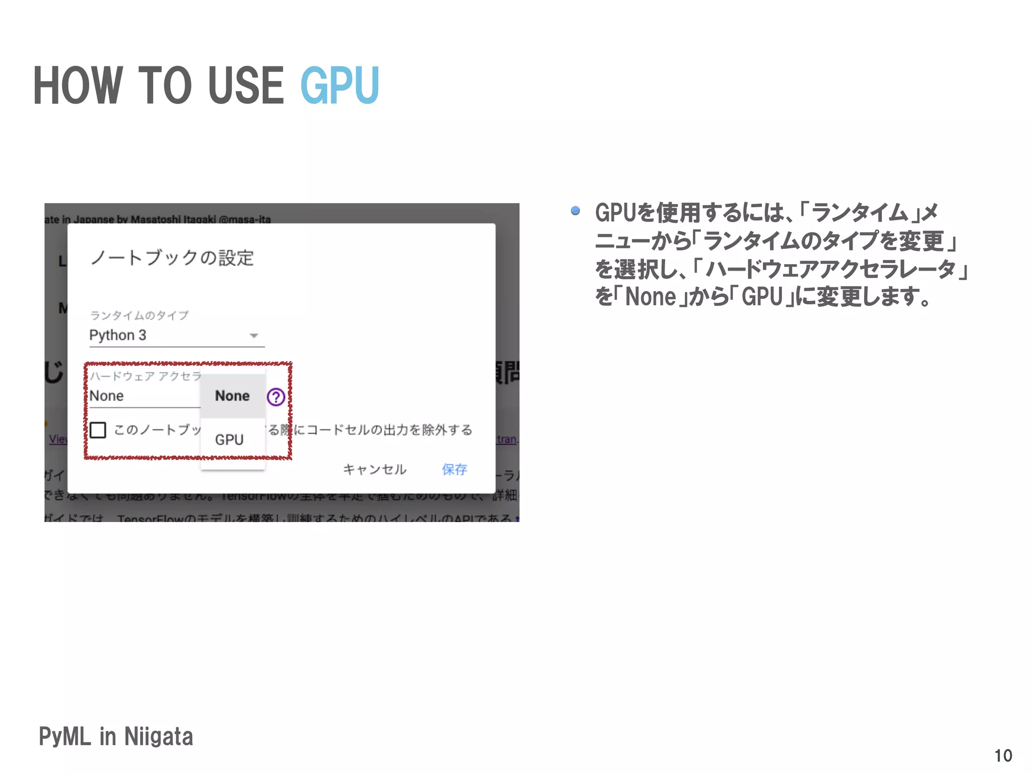 GPUを使用するには、「ランタイム」メ
ニューから「ランタイムのタイプを変更」
を選択し、「ハードウェアアクセラレータ」
を「None」から「GPU」に変更します。
PyML in Niigata
HOW TO USE GPU
10
 