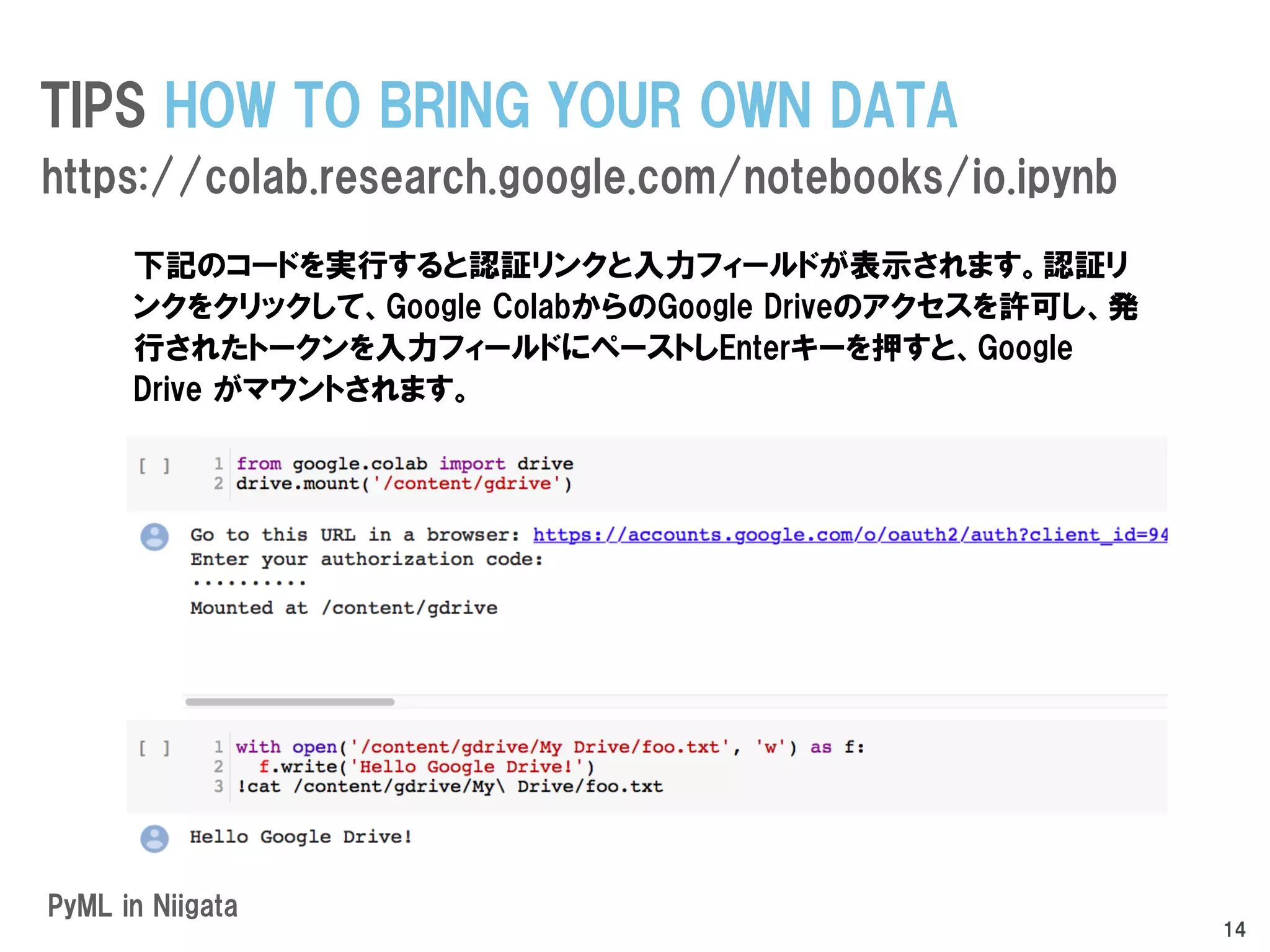 PyML in Niigata
TIPS HOW TO BRING YOUR OWN DATA
https://colab.research.google.com/notebooks/io.ipynb
14
下記のコードを実行すると認証リンクと入力フィールドが表示されます。認証リ
ンクをクリックして、Google ColabからのGoogle Driveのアクセスを許可し、発
行されたトークンを入力フィールドにペーストしEnterキーを押すと、Google
Drive がマウントされます。
 