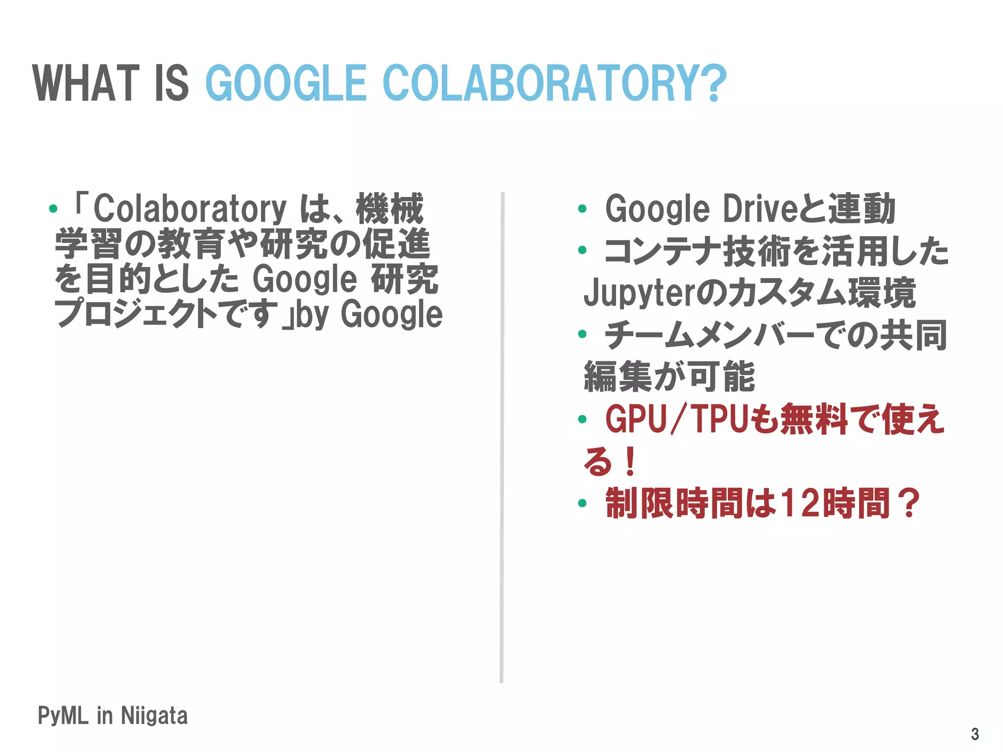 PyML in Niigata
•「Colaboratory は、機械
学習の教育や研究の促進
を目的とした Google 研究
プロジェクトです」by Google
•Google Driveと連動
•コンテナ技術を活用した
Jupyterのカスタム環境
•チームメンバーでの共同
編集が可能
•GPU/TPUも無料で使え
る！
•制限時間は12時間？
WHAT IS GOOGLE COLABORATORY?
3
 