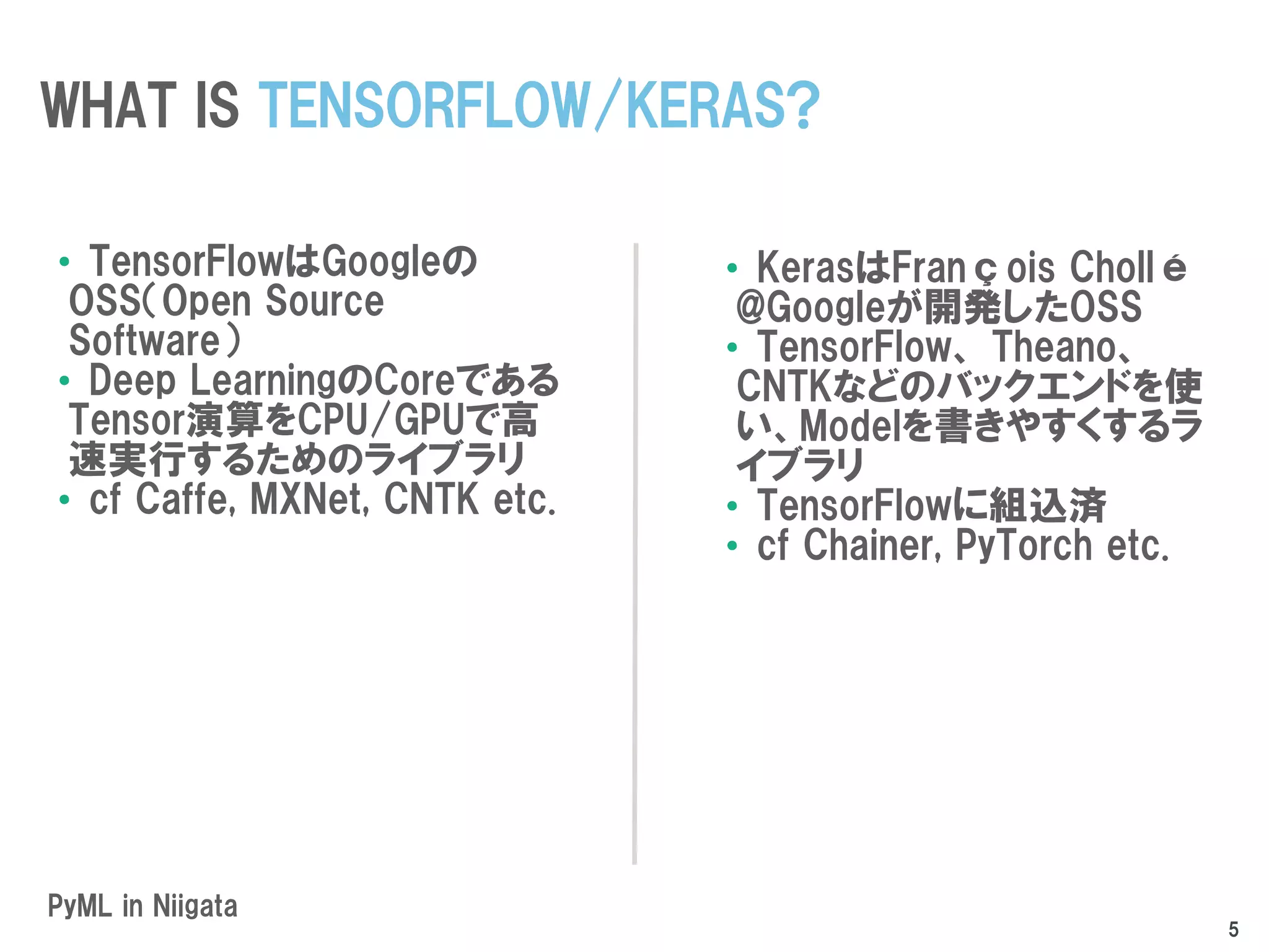 PyML in Niigata
•TensorFlowはGoogleの
OSS（Open Source
Software）
•Deep LearningのCoreである
Tensor演算をCPU/GPUで高
速実行するためのライブラリ
•cf Caffe, MXNet, CNTK etc.
•KerasはFrançois Chollé
@Googleが開発したOSS
•TensorFlow、 Theano、
CNTKなどのバックエンドを使
い、Modelを書きやすくするラ
イブラリ
•TensorFlowに組込済
•cf Chainer, PyTorch etc.
WHAT IS TENSORFLOW/KERAS?
5
 