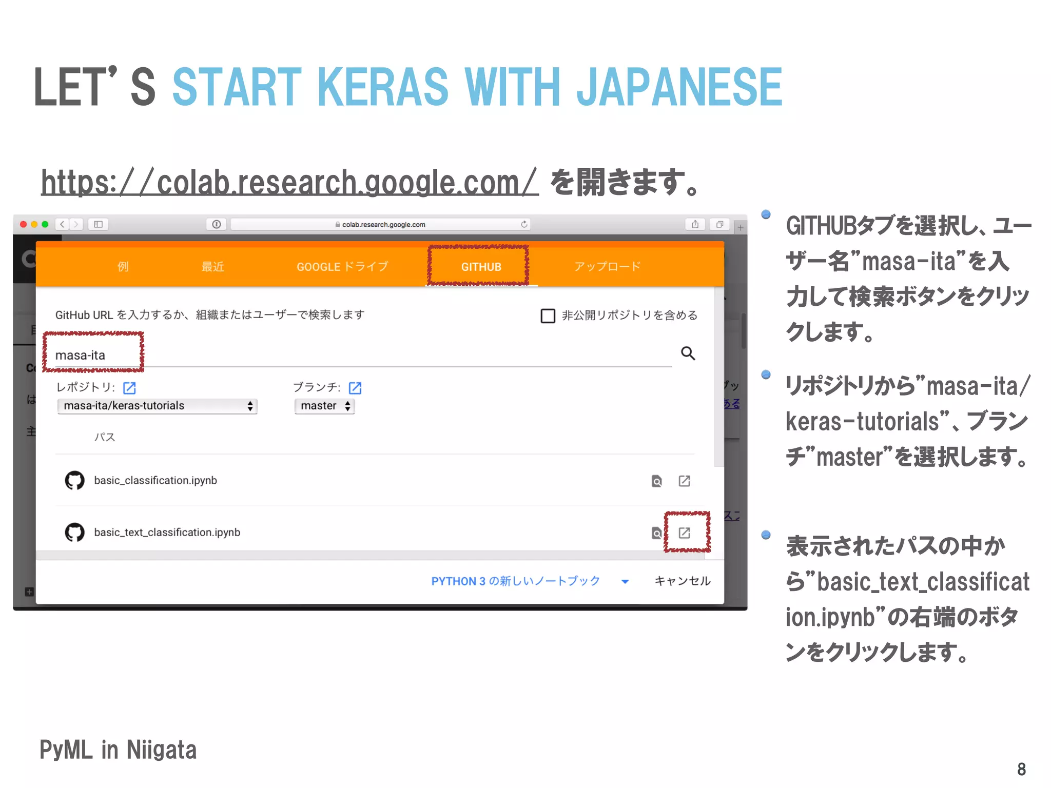 GITHUBタブを選択し、ユー
ザー名”masa-ita”を入
力して検索ボタンをクリッ
クします。
リポジトリから”masa-ita/
keras-tutorials”、ブラン
チ”master”を選択します。
表示されたパスの中か
ら”basic_text_classificat
ion.ipynb”の右端のボタ
ンをクリックします。
PyML in Niigata
LET’S START KERAS WITH JAPANESE
https://colab.research.google.com/ を開きます。
8
 