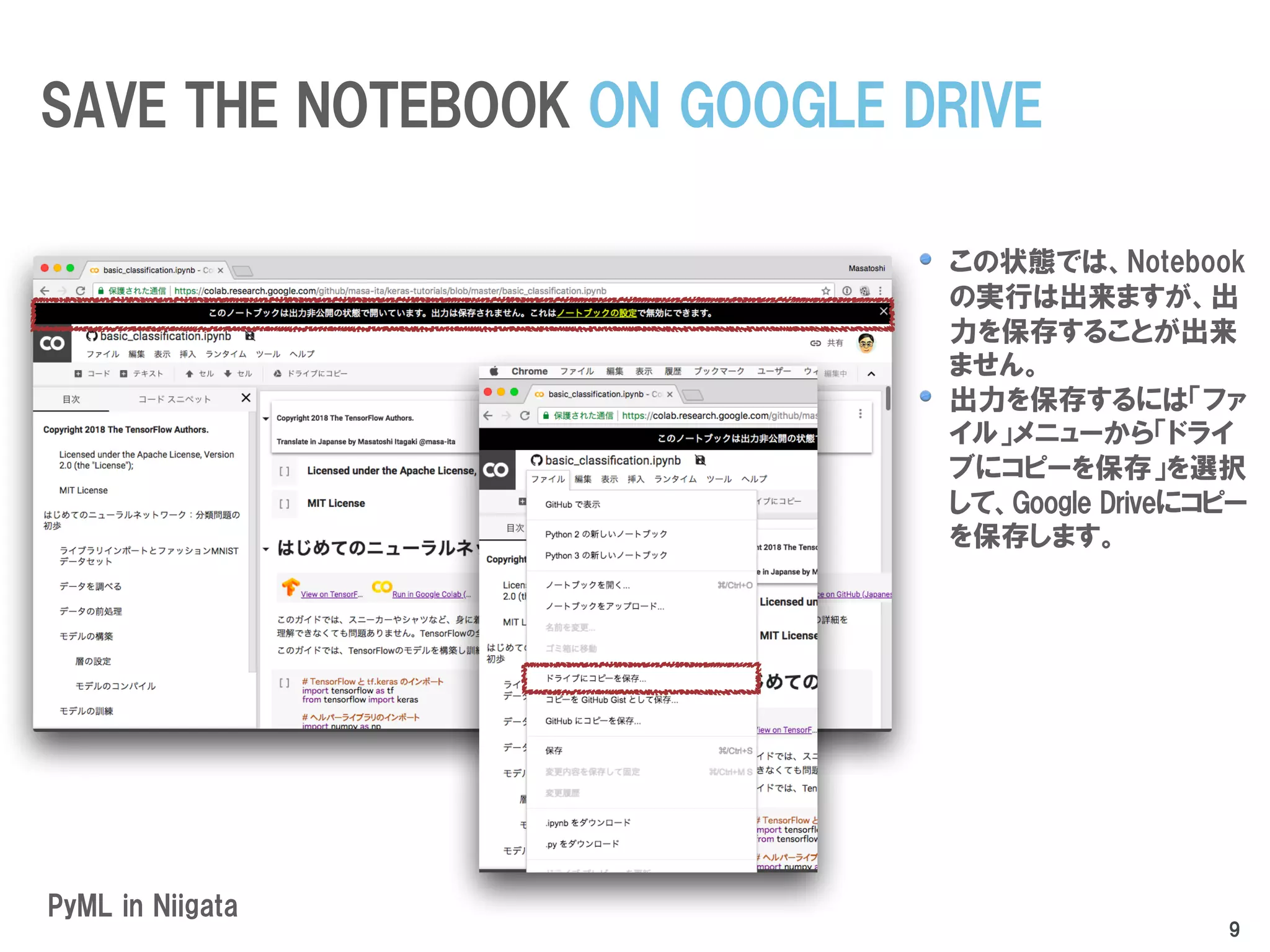 この状態では、Notebook
の実行は出来ますが、出
力を保存することが出来
ません。
出力を保存するには「ファ
イル」メニューから「ドライ
ブにコピーを保存」を選択
して、Google Driveにコピー
を保存します。
PyML in Niigata
SAVE THE NOTEBOOK ON GOOGLE DRIVE
9
 