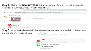 Saravanakumar, AP/CSE 3
Step 2: Click on the NEW NOTEBOOK link at the bottom of the screen and Rename the
default name untitled.ipynb as “First”, Press ENTER.
Step 3: Write the Python code in the code window and execute it by click on the arrow on
the left side of the code window.
 