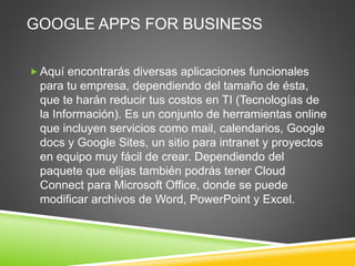 GOOGLE APPS FOR BUSINESS
 Aquí encontrarás diversas aplicaciones funcionales
para tu empresa, dependiendo del tamaño de ésta,
que te harán reducir tus costos en TI (Tecnologías de
la Información). Es un conjunto de herramientas online
que incluyen servicios como mail, calendarios, Google
docs y Google Sites, un sitio para intranet y proyectos
en equipo muy fácil de crear. Dependiendo del
paquete que elijas también podrás tener Cloud
Connect para Microsoft Office, donde se puede
modificar archivos de Word, PowerPoint y Excel.
 