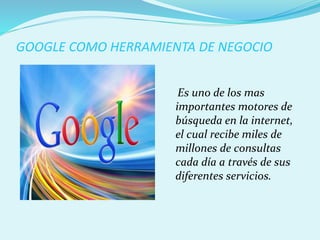 GOOGLE COMO HERRAMIENTA DE NEGOCIO
Es uno de los mas
importantes motores de
búsqueda en la internet,
el cual recibe miles de
millones de consultas
cada día a través de sus
diferentes servicios.
 