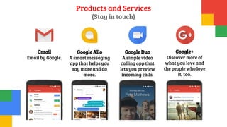 Products and Services
(Stay in touch)
Gmail
Email by Google.
Google Allo
A smart messaging
app that helps you
say more and do
more.
Google Duo
A simple video
calling app that
lets you preview
incoming calls.
Google+
Discover more of
what you love and
the people who love
it, too.
 