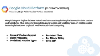 Google Cloud Platform (CLOUD COMPUTING)
Scalable, High-Performance Virtual Machines
Google Compute Engine delivers virtual machines running in Google's innovative data centers
and worldwide fiber network. Compute Engine's tooling and workflow support enable scaling
from single instances to global, load-balanced cloud computing.
● Linux & Windows Support
● Batch Processing
● Predefined Machine Types
● Persistent Disks
● Per-Minute Billing
● Local SSD
 