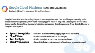 Google Cloud Platform (MACHINE LEARNING)
Scalable, High-Performance Virtual Machines
Google Cloud Machine Learning Engine is a managed service that enables you to easily build
machine learning models, that work on any type of data, of any size. Create your model with
the powerful TensorFlow framework that powers many Google products, from Google Photos to
Google Cloud Speech.
● Speech Recognition (Convert audio to text by applying neural network)
● Cloud Vision (Understand the content of an image)
● Text Analysis (Understand structure and meaning of text)
● Cloud Translation (Translate between thousands of available language pairs)
 